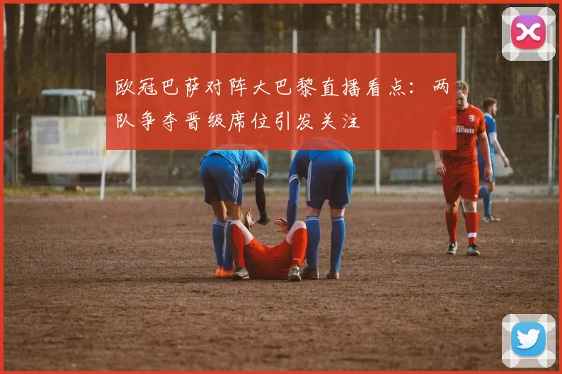 欧冠巴萨对阵大巴黎直播看点:两队争夺晋级席位引发关注