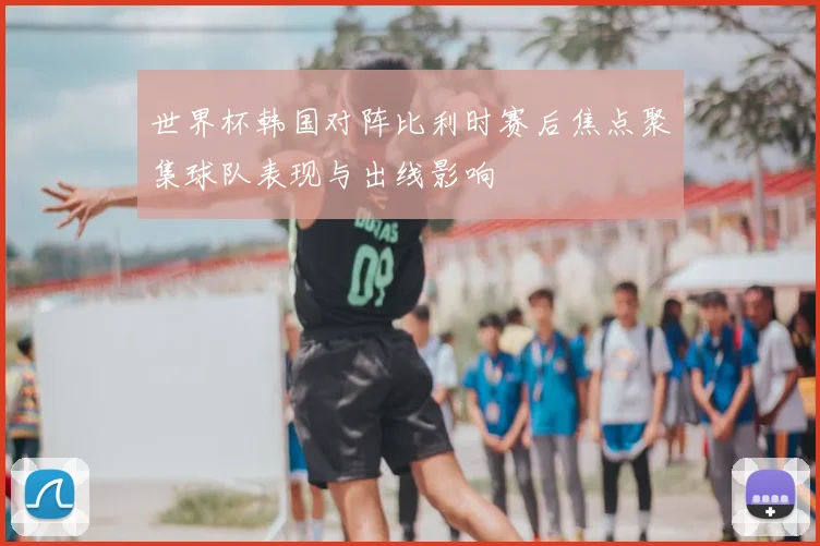 世界杯韩国对阵比利时赛后焦点聚集球队表现与出线影响