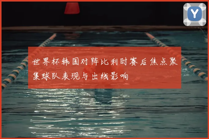 世界杯韩国对阵比利时赛后焦点聚集球队表现与出线影响