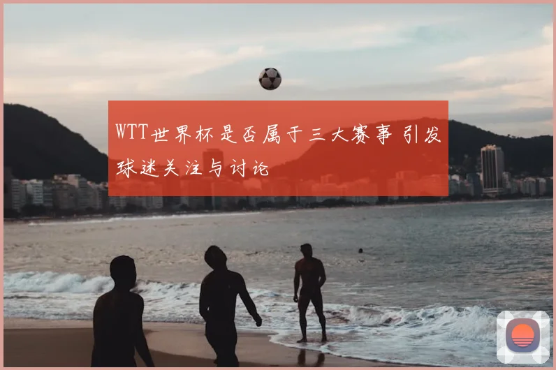 WTT世界杯是否属于三大赛事 引发球迷关注与讨论