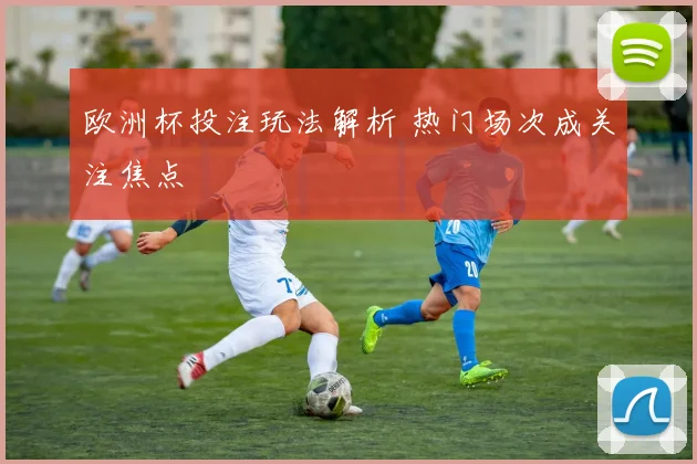 欧洲杯投注玩法解析 热门场次成关注焦点