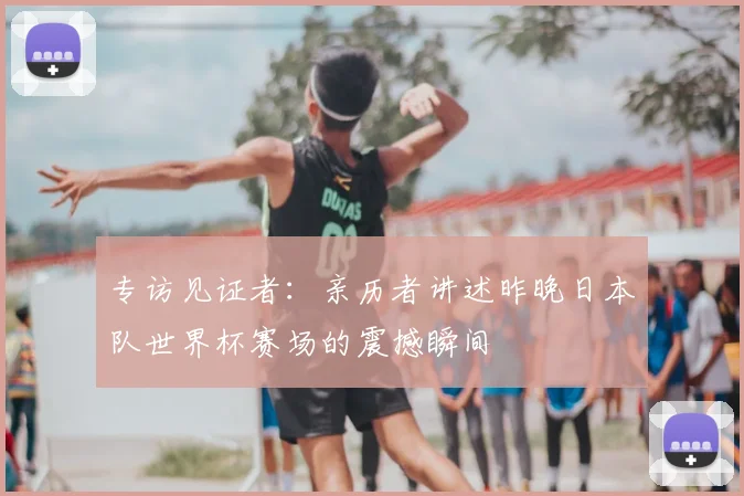 专访见证者：亲历者讲述昨晚日本队世界杯赛场的震撼瞬间