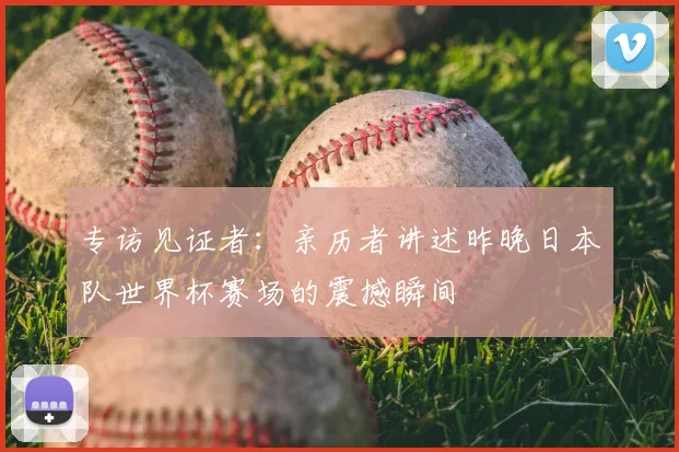 专访见证者:亲历者讲述昨晚日本队世界杯赛场的震撼瞬间