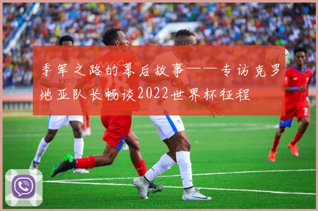 季军之路的幕后故事——专访克罗地亚队长畅谈2022世界杯征程