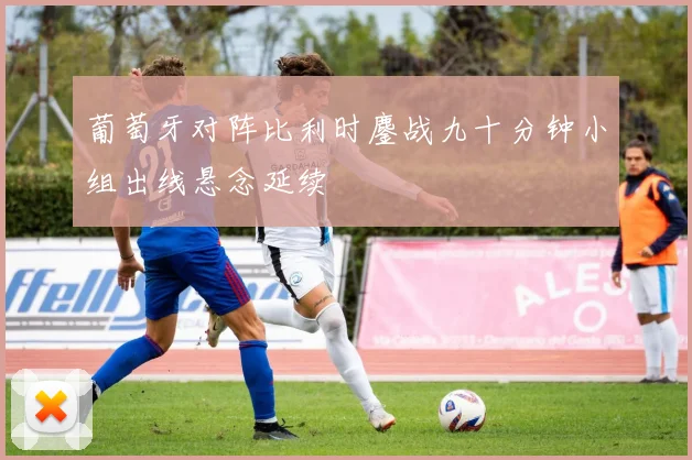 葡萄牙对阵比利时鏖战九十分钟小组出线悬念延续