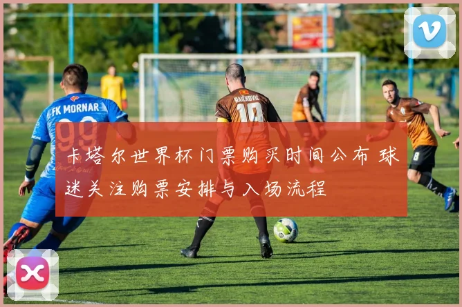 卡塔尔世界杯门票购买时间公布 球迷关注购票安排与入场流程