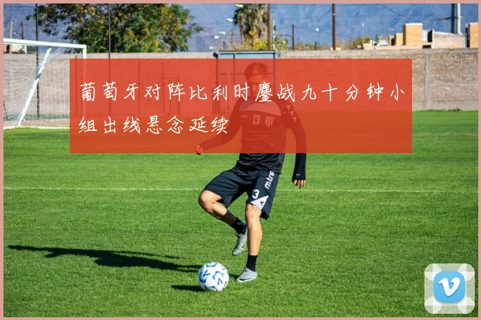 葡萄牙对阵比利时鏖战九十分钟小组出线悬念延续