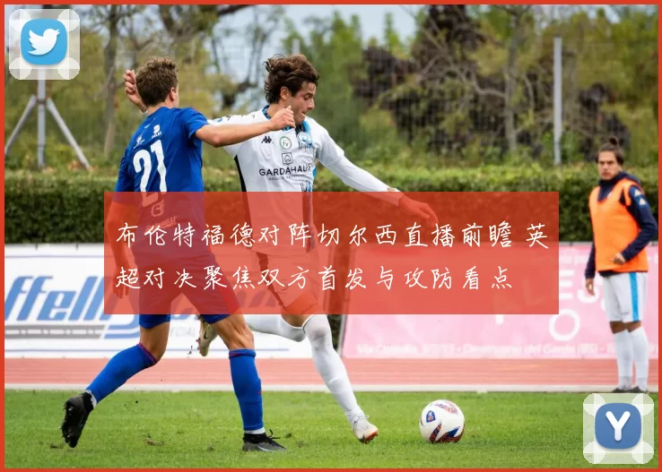 布伦特福德对阵切尔西直播前瞻 英超对决聚焦双方首发与攻防看点