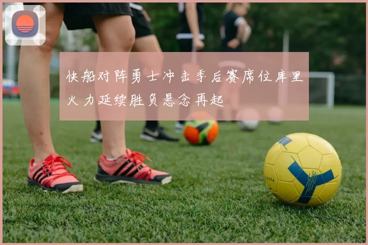 快船对阵勇士冲击季后赛席位库里火力延续胜负悬念再起