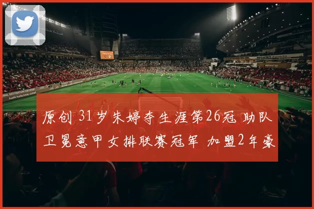 原创 31岁朱婷夺生涯第26冠 助队卫冕意甲女排联赛冠军 加盟2年豪夺6冠