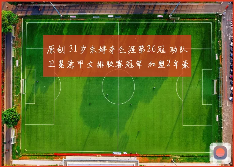 原创 31岁朱婷夺生涯第26冠 助队卫冕意甲女排联赛冠军 加盟2年豪夺6冠