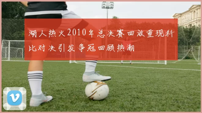 湖人热火2010年总决赛回放重现科比对决引发争冠回顾热潮