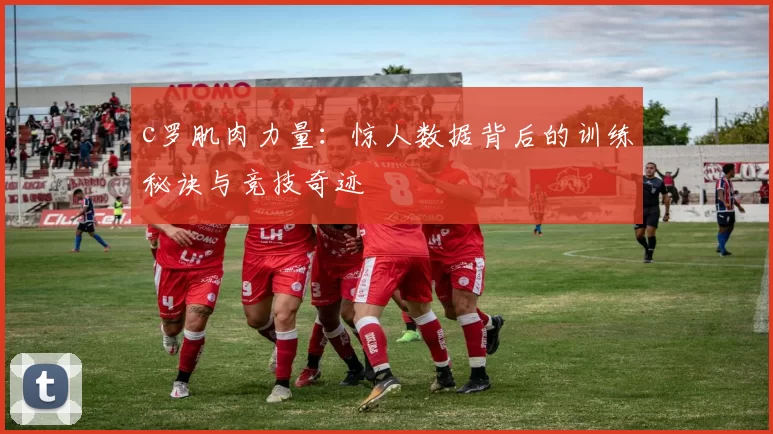 c罗肌肉力量：惊人数据背后的训练秘诀与竞技奇迹