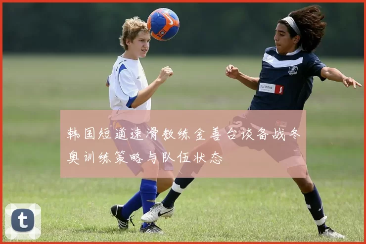 韩国短道速滑教练金善台谈备战冬奥训练策略与队伍状态