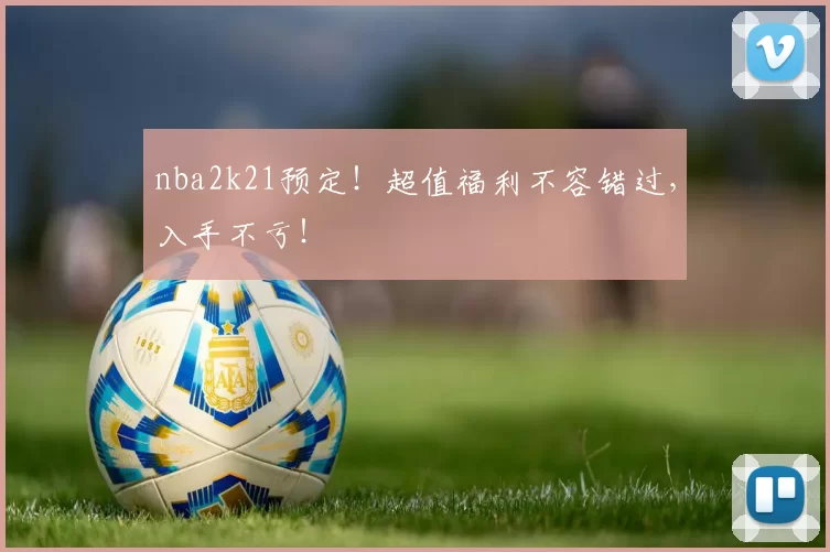 nba2k21预定！超值福利不容错过，入手不亏！