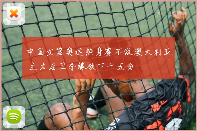 中国女篮奥运热身赛不敌澳大利亚 主力后卫李缘砍下十五分