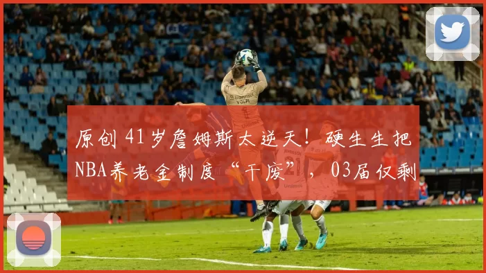 原创 41岁詹姆斯太逆天!硬生生把NBA养老金制度“干废”,03届仅剩他还在征战