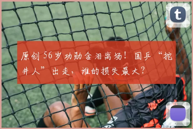 原创 56岁功勋含泪离场！国乒“挖井人”出走，谁的损失最大？