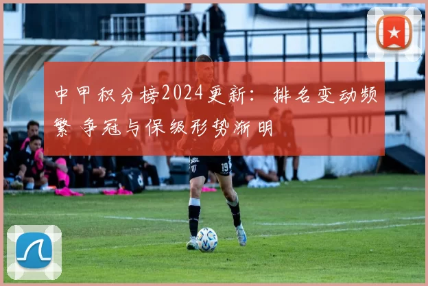 中甲积分榜2024更新：排名变动频繁 争冠与保级形势渐明