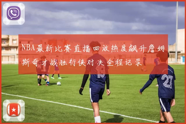 NBA最新比赛直播回放热度飙升詹姆斯奇才战独行侠对决全程记录