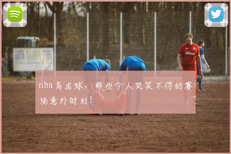 nba乌龙球,那些令人哭笑不得的赛场意外时刻!