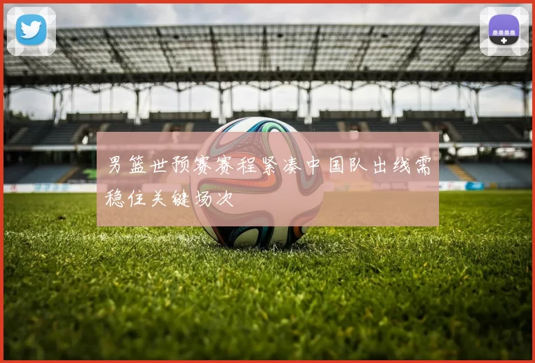 男篮世预赛赛程紧凑中国队出线需稳住关键场次