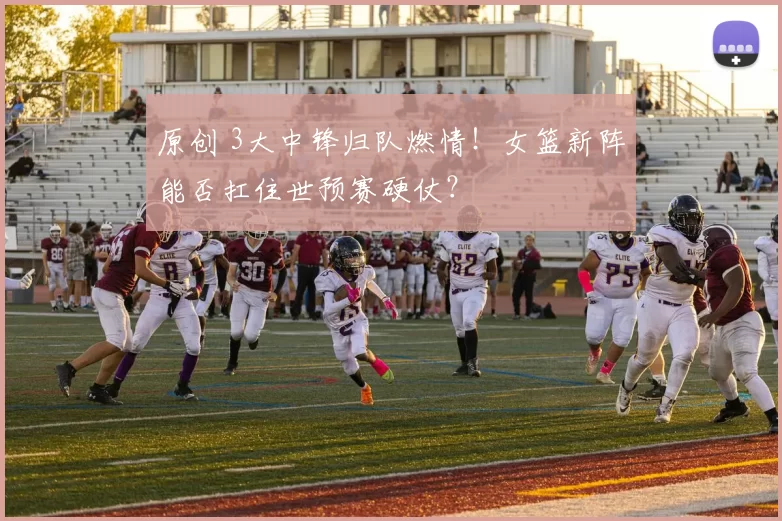 原创 3大中锋归队燃情！女篮新阵能否扛住世预赛硬仗？