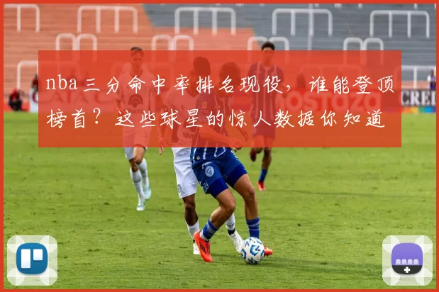 nba三分命中率排名现役，谁能登顶榜首？这些球星的惊人数据你知道吗？