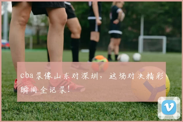 cba录像山东对深圳，这场对决精彩瞬间全记录！