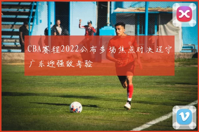 CBA赛程2022公布多场焦点对决辽宁广东迎强敌考验