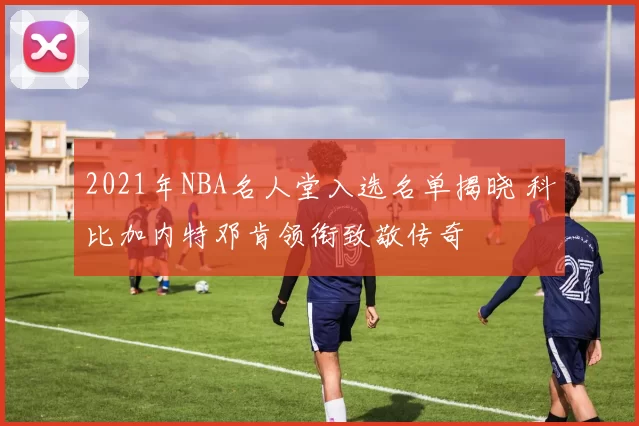 2021年NBA名人堂入选名单揭晓 科比加内特邓肯领衔致敬传奇