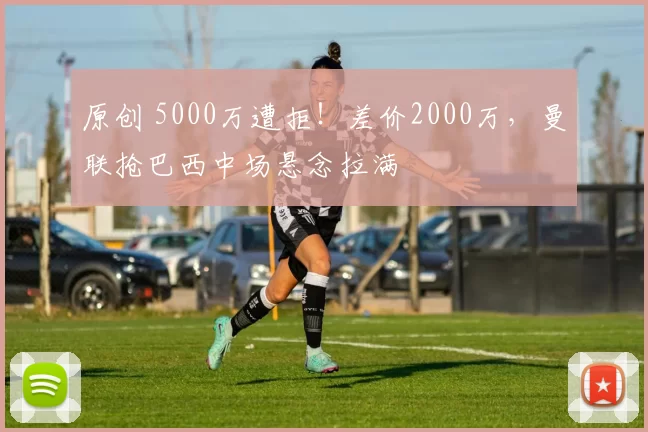 原创 5000万遭拒！差价2000万，曼联抢巴西中场悬念拉满