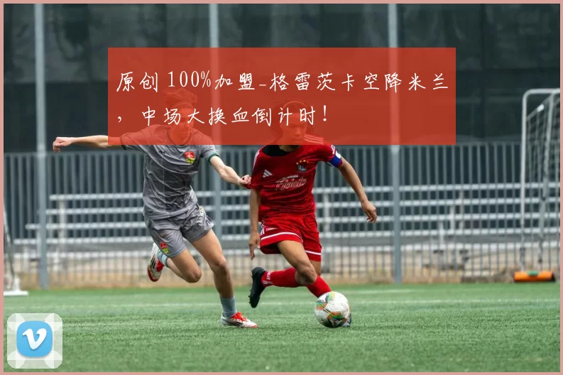 原创 100%加盟_格雷茨卡空降米兰，中场大换血倒计时！