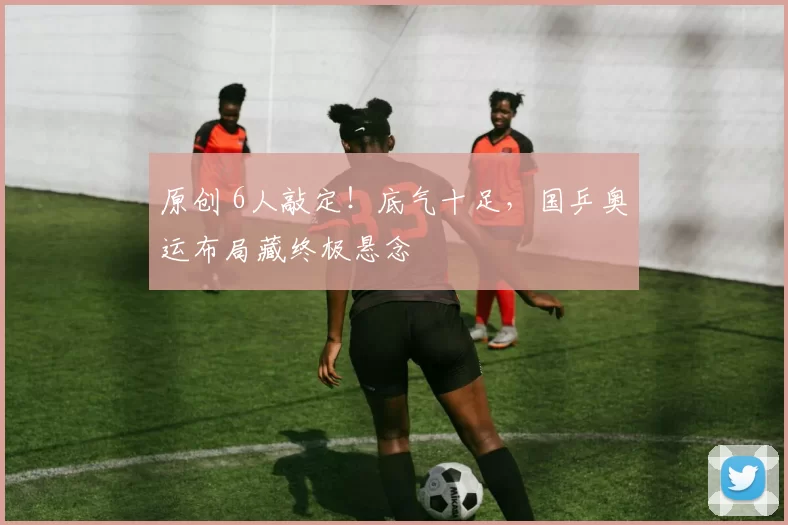 原创 6人敲定!底气十足,国乒奥运布局藏终极悬念