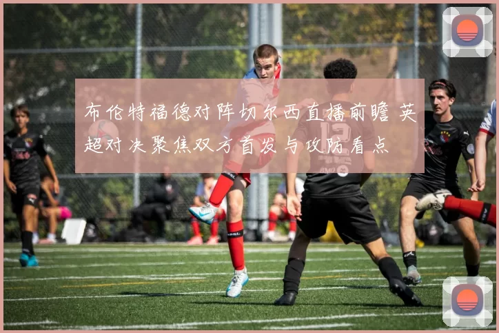 布伦特福德对阵切尔西直播前瞻 英超对决聚焦双方首发与攻防看点