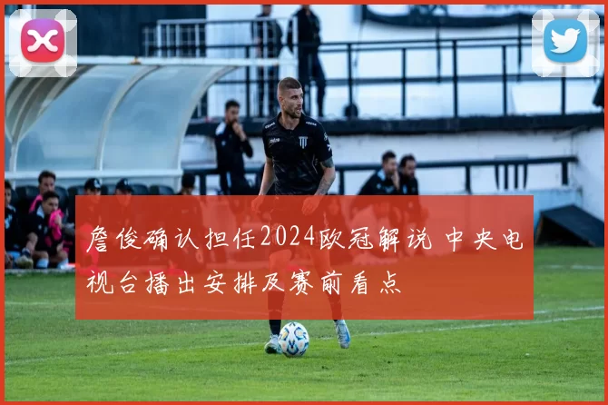 詹俊确认担任2024欧冠解说 中央电视台播出安排及赛前看点