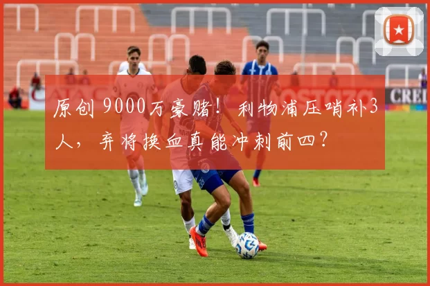 原创 9000万豪赌！利物浦压哨补3人，弃将换血真能冲刺前四？