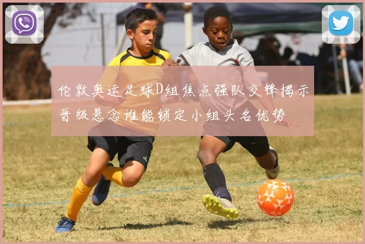 伦敦奥运足球D组焦点强队交锋揭示晋级悬念谁能锁定小组头名优势