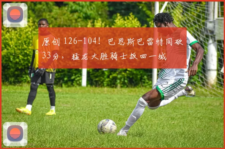 原创 126-104！巴恩斯巴雷特同砍33分，猛龙大胜骑士扳回一城