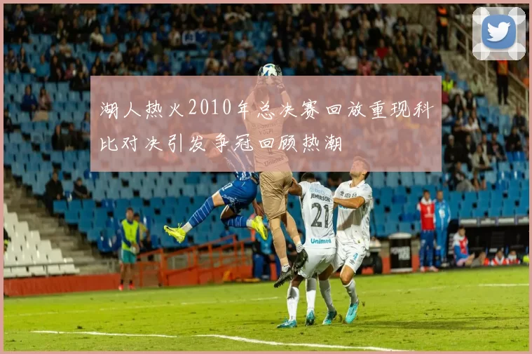 湖人热火2010年总决赛回放重现科比对决引发争冠回顾热潮