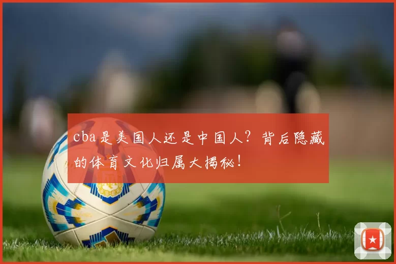 cba是美国人还是中国人？背后隐藏的体育文化归属大揭秘！