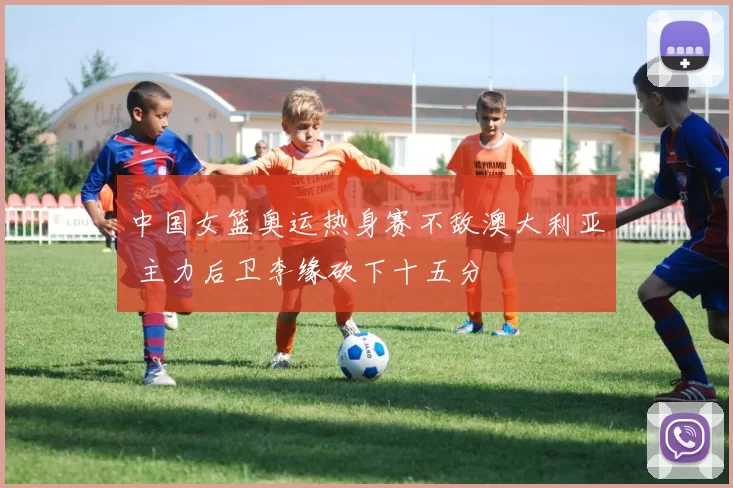 中国女篮奥运热身赛不敌澳大利亚 主力后卫李缘砍下十五分