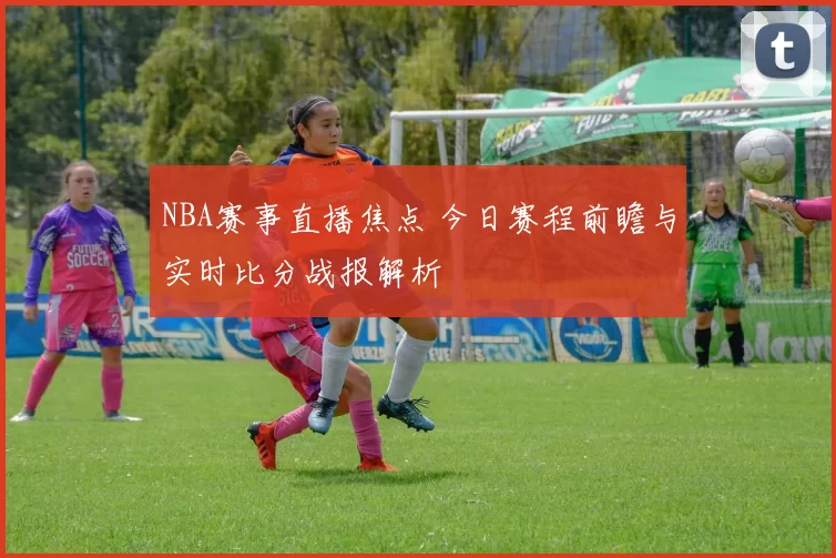 NBA赛事直播焦点 今日赛程前瞻与实时比分战报解析