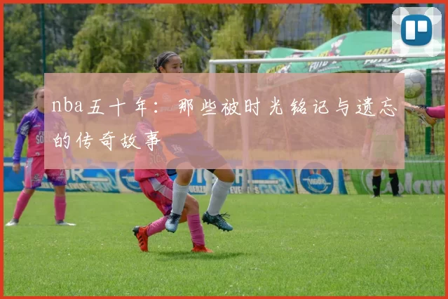 nba五十年：那些被时光铭记与遗忘的传奇故事