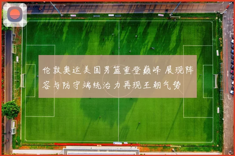 伦敦奥运美国男篮重登巅峰 展现阵容与防守端统治力再现王朝气势