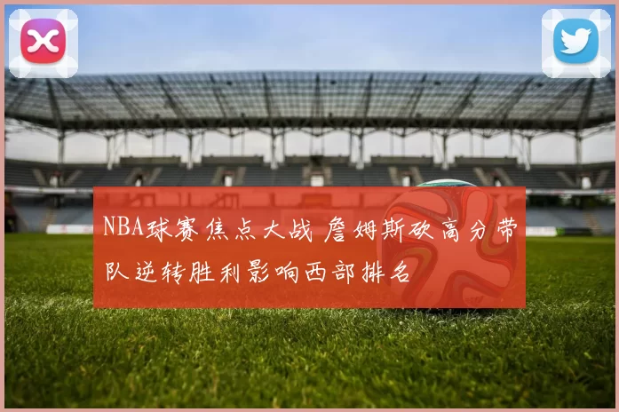 NBA球赛焦点大战 詹姆斯砍高分带队逆转胜利影响西部排名