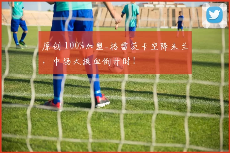 原创 100%加盟_格雷茨卡空降米兰，中场大换血倒计时！