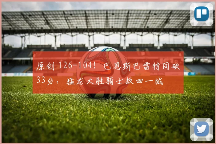 原创 126-104！巴恩斯巴雷特同砍33分，猛龙大胜骑士扳回一城