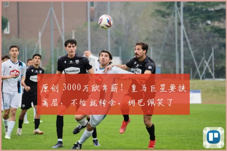 原创 3000万欧年薪！皇马巨星要挟高层，不给就转会，姆巴佩笑了